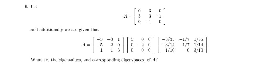 6. Let
and additionally we are given that
-3
-5
1
A =
-3
A =
17
2 0
13
0 3
5
0 0
0 -2 0
0 0 0
What are the eigenvalues, and corresponding eigenspaces, of A?
3
0
0
3 -1
0
-1
-3/35 -1/7 1/35
-3/14 1/7 1/14
1/10
0 3/10