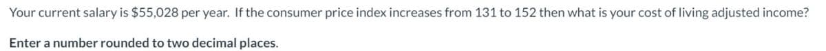 Your current salary is $55,028 per year. If the consumer price index increases from 131 to 152 then what is your cost of living adjusted income?
Enter a number rounded to two decimal places.