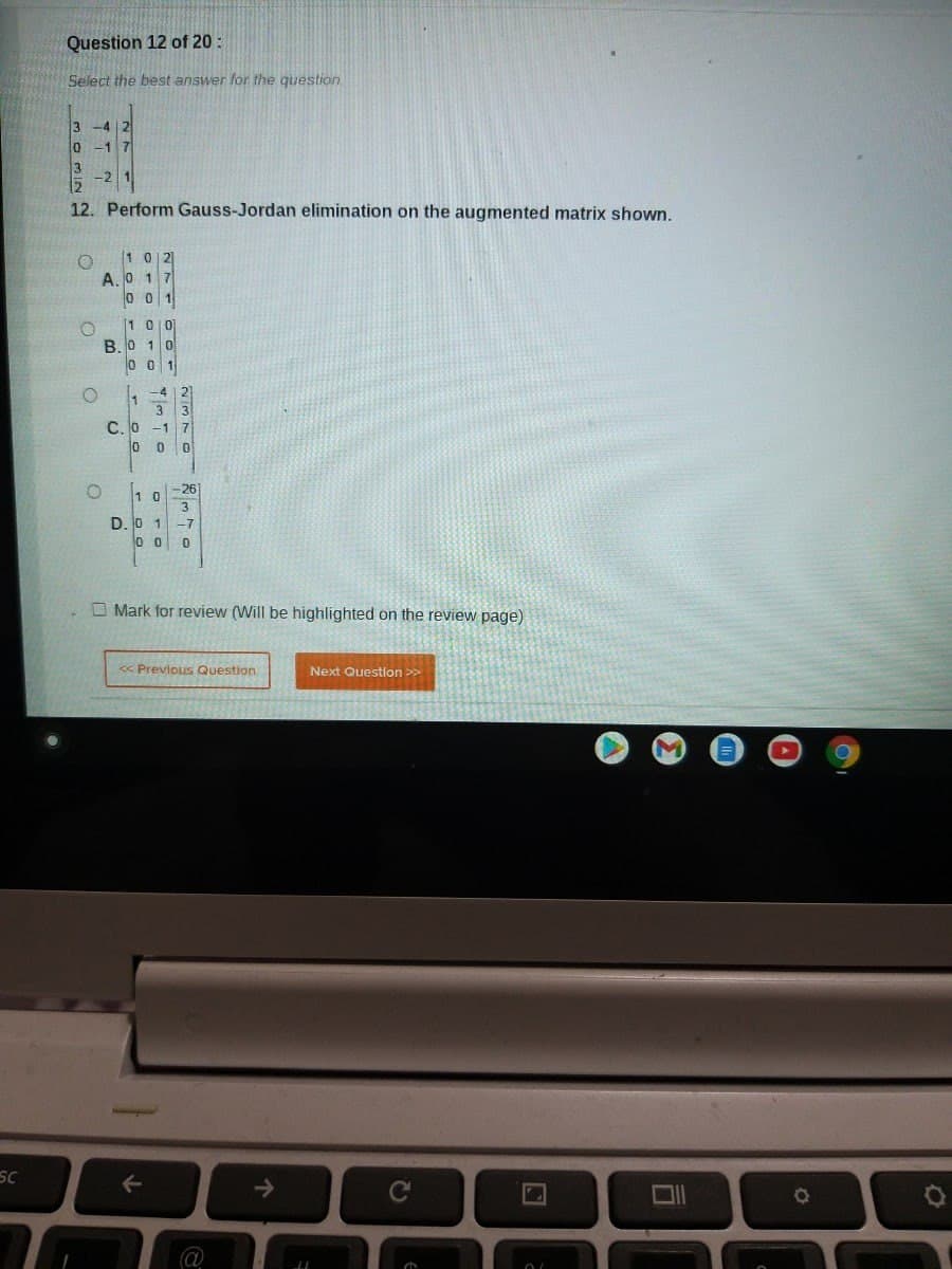 Question 12 of 20:
Select the best answer for the question.
3
lo
-17
12. Perform Gauss-Jordan elimination on the augmented matrix shown.
[1 0|리
A.0 1 7
0 0 1
[1 0이
B. 0 1 0
L -4
w/
C.O -1 7
0 0 0
1 0-26
3
D. 0 1-7
O Mark for review (Will be highlighted on the review page)
« Previous Question
Next Question >>
SC
->
