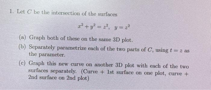 1. Let C be the intersection of the surfaces
x² + y² = z², y = 2²
(a) Graph both of these on the same 3D plot.
(b) Separately parametrize each of the two parts of C, using t = z as
the parameter.
(c) Graph this new curve on another 3D plot with each of the two
surfaces separately. (Curve + 1st surface on one plot, curve +
2nd surface on 2nd plot)