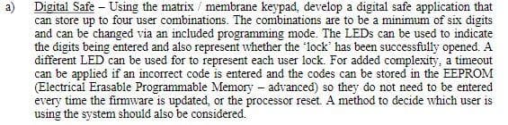 Digital Safe - Using the matrix/ membrane keypad, develop a digital safe application that
can store up to four user combinations. The combinations are to be a minimum of six digits
and can be changed via an included programming mode. The LEDs can be used to indicate
the digits being entered and also represent whether the 'lock' has been successfully opened. A
different LED can be used for to represent each user lock. For added complexity, a timeout
can be applied if an incorrect code is entered and the codes can be stored in the EEPROM
(Electrical Erasable Programmable Memory - advanced) so they do not need to be entered
every time the firmware is updated, or the processor reset. A method to decide which user is
using the system should also be considered.