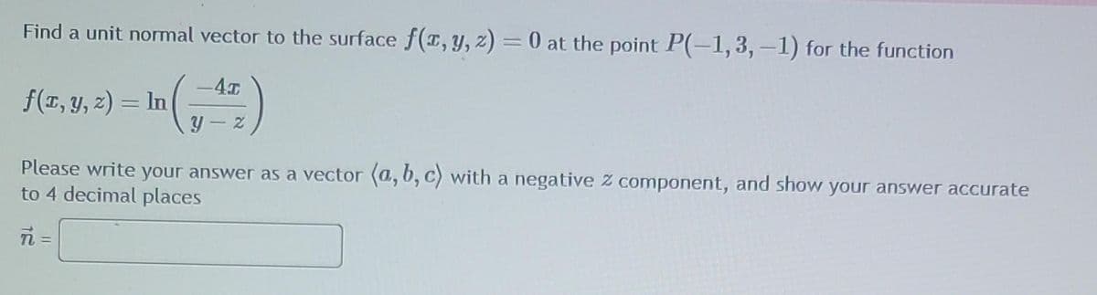 Find a unit normal vector to the surface f(x, y, z) = 0 at the point P(-1,3,-1) for the function
f(x, y, z) = In (-42)
Please write your answer as a vector (a, b, c) with a negative z component, and show your answer accurate
to 4 decimal places
ni =