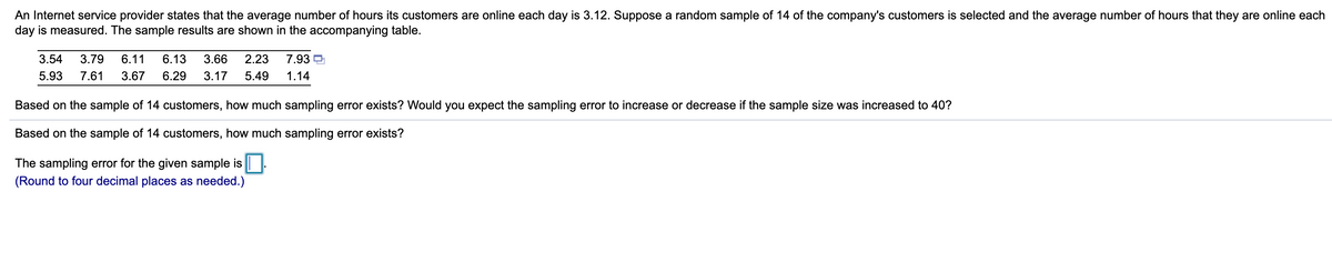 An Internet service provider states that the average number of hours its customers are online each day is 3.12. Suppose a random sample of 14 of the company's customers is selected and the average number of hours that they are online each
day is measured. The sample results are shown in the accompanying table.
3.54
3.79
6.11
6.13
3.66
2.23
7.93 D
5.93
7.61
3.67
6.29
3.17
5.49
1.14
Based on the sample of 14 customers, how much sampling error exists? Would you expect the sampling error to increase or decrease if the sample size was increased to 40?
Based on the sample of 14 customers, how much sampling error exists?
The sampling error for the given sample is ||.
(Round to four decimal places as needed.)
