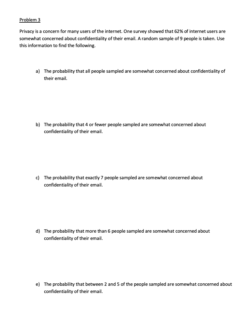 Problem 3
Privacy is a concern for many users of the internet. One survey showed that 62% of internet users are
somewhat concerned about confidentiality of their email. A random sample of 9 people is taken. Use
this information to find the following.
a) The probability that all people sampled are somewhat concerned about confidentiality of
their email.
b) The probability that 4 or fewer people sampled are somewhat concerned about
confidentiality of their email.
c) The probability that exactly 7 people sampled are somewhat concerned about
confidentiality of their email.
d) The probability that more than 6 people sampled are somewhat concerned about
confidentiality of their email.
e) The probability that between 2 and 5 of the people sampled are somewhat concerned about
confidentiality of their email.
