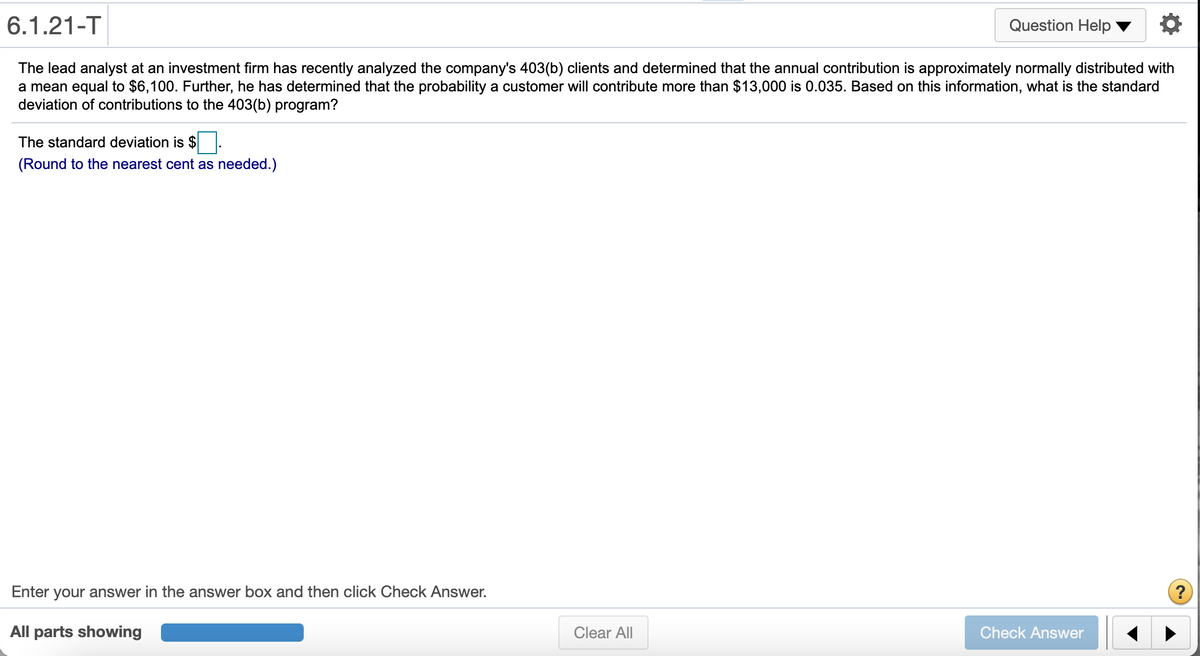 6.1.21-T
Question Help
The lead analyst at an investment firm has recently analyzed the company's 403(b) clients and determined that the annual contribution is approximately normally distributed with
a mean equal to $6,100. Further, he has determined that the probability a customer will contribute more than $13,000 is 0.035. Based on this information, what is the standard
deviation of contributions to the 403(b) program?
The standard deviation is $ .
(Round to the nearest cent as needed.)
Enter your answer in the answer box and then click Check Answer.
?
All parts showing
Clear All
Check Answer
