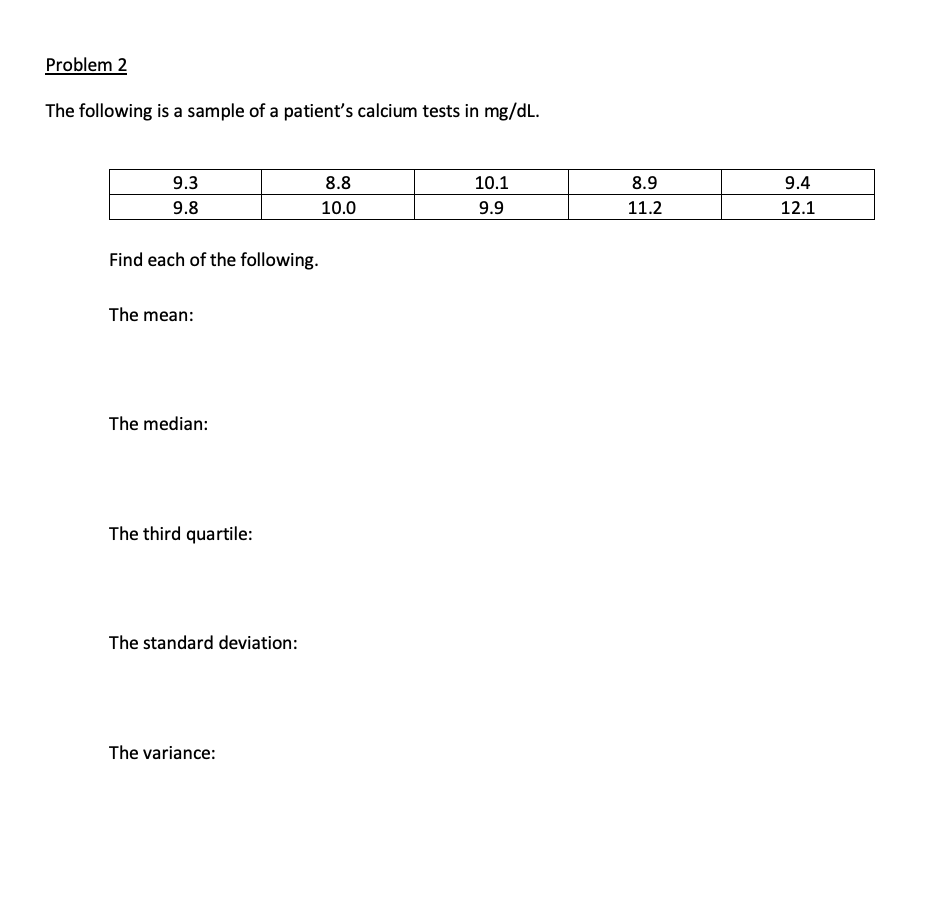 Problem 2
The following is a sample of a patient's calcium tests in mg/dL.
9.3
8.8
10.1
8.9
9.4
9.8
10.0
9.9
11.2
12.1
Find each of the following.
The mean:
The median:
The third quartile:
The standard deviation:
The variance:
