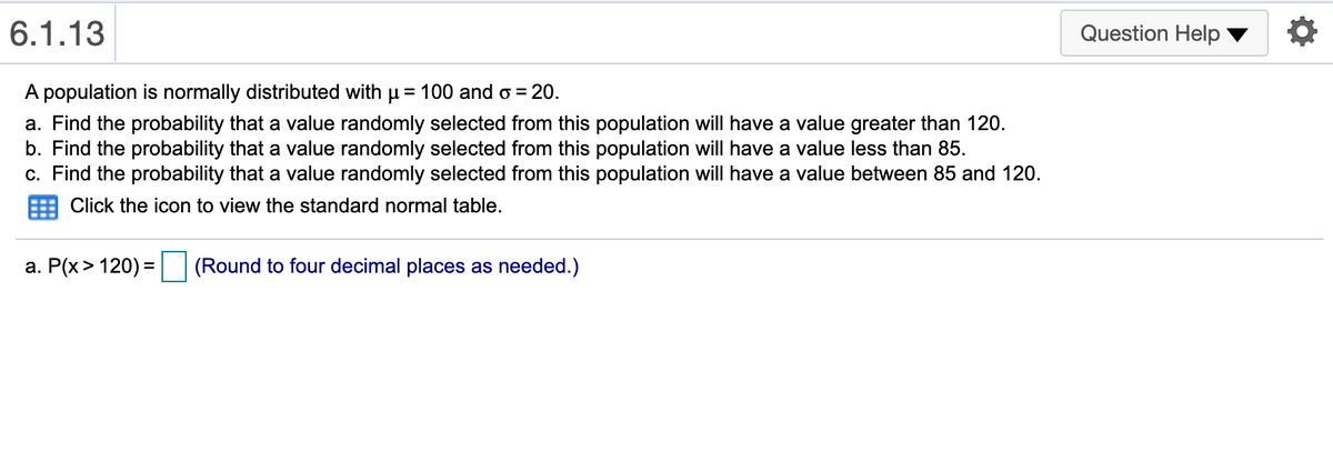 6.1.13
Question Help
A population is normally distributed with µ = 100 and o = 20.
%3D
a. Find the probability that a value randomly selected from this population will have a value greater than 120.
b. Find the probability that a value randomly selected from this population will have a value less than 85.
c. Find the probability that a value randomly selected from this population will have a value between 85 and 120.
Click the icon to view the standard normal table.
a. P(x> 120) =
(Round to four decimal places as needed.)
