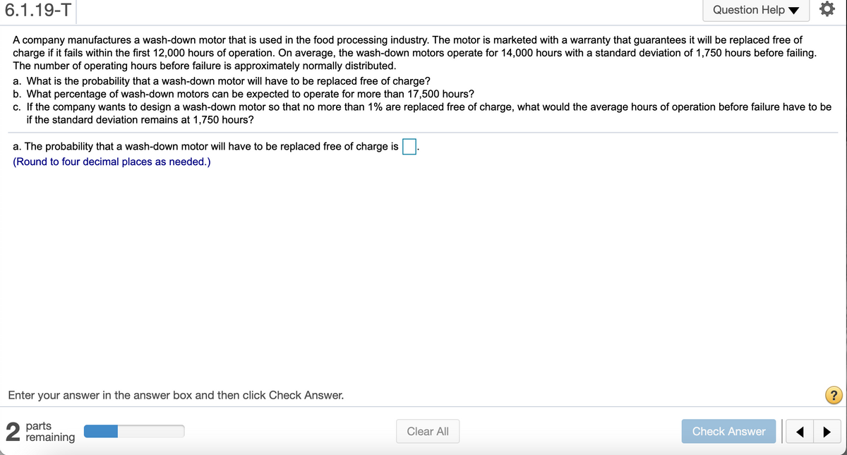 6.1.19-T
Question Help
A company manufactures a wash-down motor that is used in the food processing industry. The motor is marketed with a warranty that guarantees it will be replaced free of
charge if it fails within the first 12,000 hours of operation. On average, the wash-down motors operate for 14,000 hours with a standard deviation of 1,750 hours before failing.
The number of operating hours before failure is approximately normally distributed.
a. What is the probability that a wash-down motor will have to be replaced free of charge?
b. What percentage of wash-down motors can be expected to operate for more than 17,500 hours?
c. If the company wants to design a wash-down motor so that no more than 1% are replaced free of charge, what would the average hours of operation before failure have to be
if the standard deviation remains at 1,750 hours?
a. The probability that a wash-down motor will have to be replaced free of charge is
(Round to four decimal places as needed.)
Enter your answer in the answer box and then click Check Answer.
?
parts
remaining
Clear All
Check Answer
