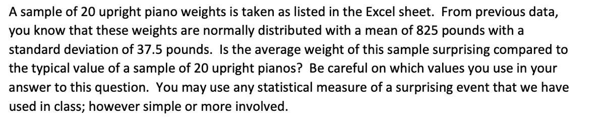 A sample of 20 upright piano weights is taken as listed in the Excel sheet. From previous data,
you know that these weights are normally distributed with a mean of 825 pounds with a
standard deviation of 37.5 pounds. Is the average weight of this sample surprising compared to
the typical value of a sample of 20 upright pianos? Be careful on which values you use in your
answer to this question. You may use any statistical measure of a surprising event that we have
used in class; however simple or more involved.
