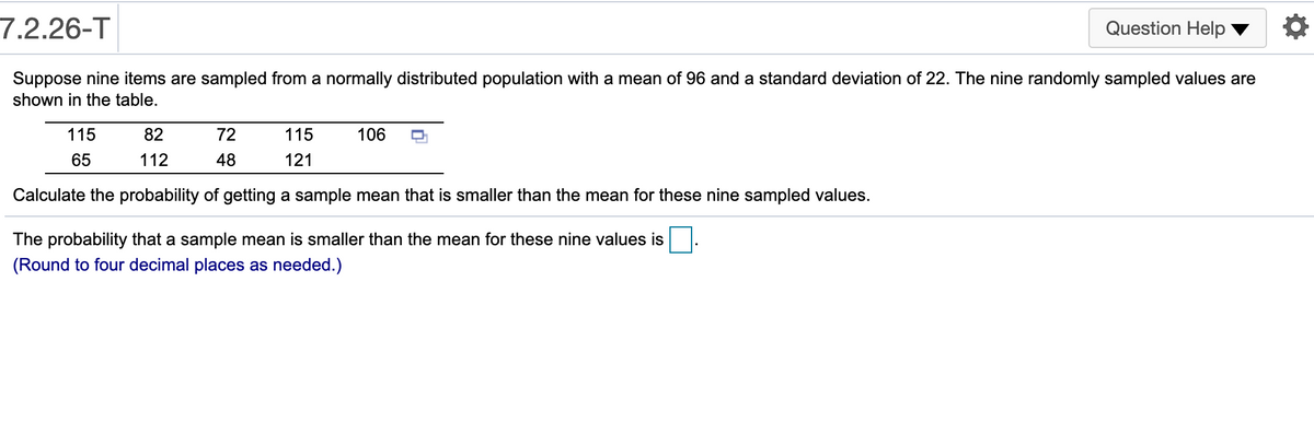 7.2.26-T
Question Help
Suppose nine items are sampled from a normally distributed population with a mean of 96 and a standard deviation of 22. The nine randomly sampled values are
shown in the table.
115
82
72
115
106
65
112
48
121
Calculate the probability of getting a sample mean that is smaller than the mean for these nine sampled values.
The probability that a sample mean is smaller than the mean for these nine values is
(Round to four decimal places as needed.)
