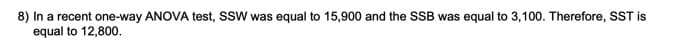 8) In a recent one-way ANOVA test, SSW was equal to 15,900 and the SSB was equal to 3,100. Therefore, SST is
equal to 12,800.
