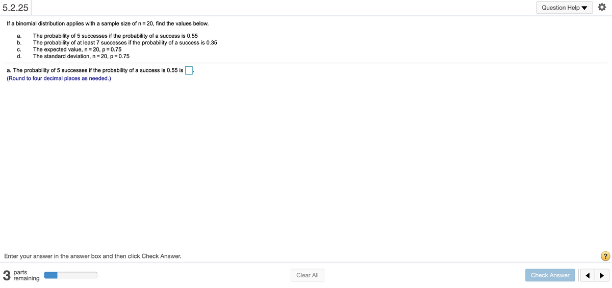 5.2.25
Question Help
If a binomial distribution applies with a sample size of n = 20, find the values below.
%3D
The probability of 5 successes if the probability of a success is 0.55
The probability of at least 7 successes if the probability of a success is 0.35
The expected value, n= 20, p= 0.75
The standard deviation, n = 20, p = 0.75
а.
b.
C.
d.
a. The probability of 5 successes if the probability of a success is 0.55 is
(Round to four decimal places as needed.)
Enter your answer in the answer box and then click Check Answer.
?
parts
remaining
Clear All
Check Answer
