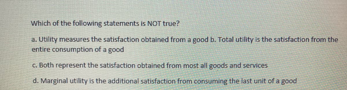 Which of the following statements is NOT true?
a. Utility measures the satisfaction obtained from a good b. Total utility is the satisfaction from the
entire consumption of a good
C. Both represent the satisfaction obtained from most all goods and services
d. Marginal utility is the additional satisfaction from consuming the last unit of a good
