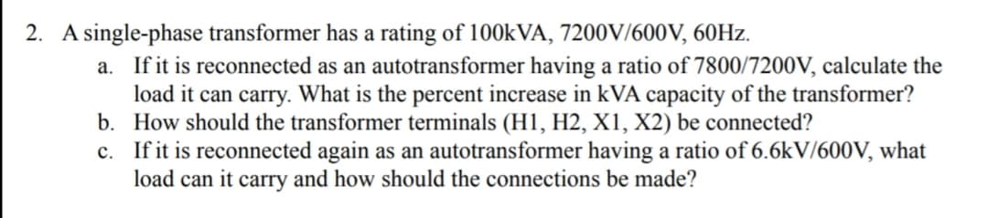 2. A single-phase transformer has a rating of 100KVA, 7200V/600V, 60HZ.
a. If it is reconnected as an autotransformer having a ratio of 7800/7200V, calculate the
load it can carry. What is the percent increase in kVA capacity of the transformer?
b. How should the transformer terminals (H1, H2, X1, X2) be connected?
c. If it is reconnected again as an autotransformer having a ratio of 6.6kV/600V, what
load can it carry and how should the connections be made?
