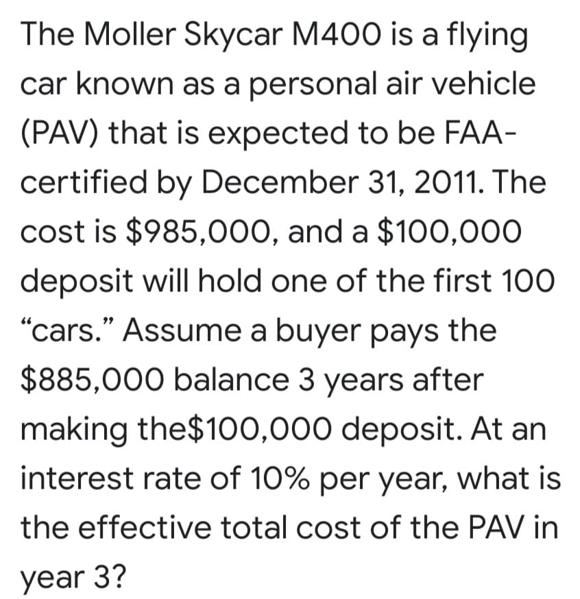 The Moller Skycar M400 is a flying
car known as a personal air vehicle
(PAV) that is expected to be FAA-
certified by December 31, 2011. The
cost is $985,0o00, and a $100,000
deposit will hold one of the first 100
"cars." Assume a buyer pays the
$885,000 balance 3 years after
making the$100,000 deposit. At an
interest rate of 10% per year, what is
the effective total cost of the PAV in
year 3?
