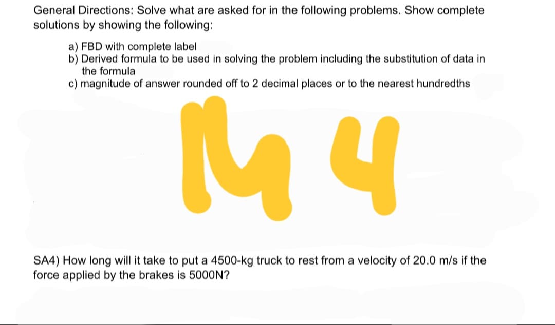 General Directions: Solve what are asked for in the following problems. Show complete
solutions by showing the following:
a) FBD with complete label
b) Derived formula to be used in solving the problem including the substitution of data in
the formula
c) magnitude of answer rounded off to 2 decimal places or to the nearest hundredths
M4
SA4) How long will it take to put a 4500-kg truck to rest from a velocity of 20.0 m/s if the
force applied by the brakes is 5000N?
