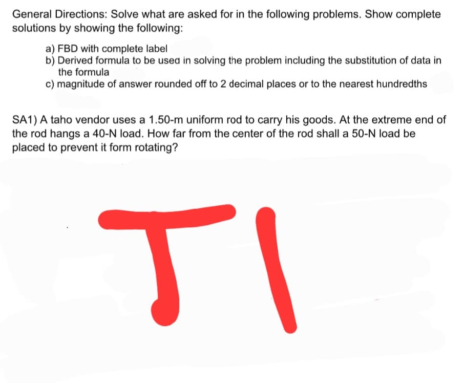 General Directions: Solve what are asked for in the following problems. Show complete
solutions by showing the following:
a) FBD with complete label
b) Derived formula to be used in solving the problem including the substitution of data in
the formula
c) magnitude of answer rounded off to 2 decimal places or to the nearest hundredths
SA1) A taho vendor uses a 1.50-m uniform rod to carry his goods. At the extreme end of
the rod hangs a 40-N load. How far from the center of the rod shall a 50-N load be
placed to prevent it form rotating?
TI
