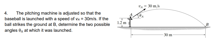 VA = 30 m/s
4.
The pitching machine is adjusted so that the
baseball is launched with a speed of VA = 30m/s. If the
ball strikes the ground at B, determine the two possible
angles 0, at which it was launched.
1.2 m
В
-30 m
