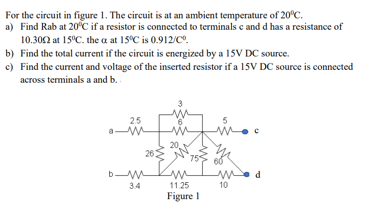 For the circuit in figure 1. The circuit is at an ambient temperature of 20°C.
a) Find Rab at 20°C if a resistor is connected to terminals c and d has a resistance of
10.302 at 15°C. the a at 15°C is 0.912/Cº.
b) Find the total current if the circuit is energized by a 15V DC source.
c) Find the current and voltage of the inserted resistor if a 15V DC source is connected
across terminals a and b. .
3
2.5
9.
5
a W
20,
26
75
60
d
3.4
11.25
10
Figure 1
