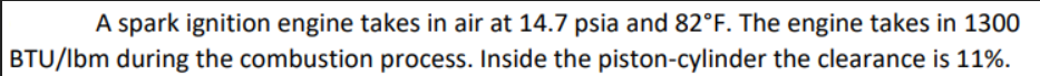 A spark ignition engine takes in air at 14.7 psia and 82°F. The engine takes in 1300
BTU/lbm during the combustion process. Inside the piston-cylinder the clearance is 11%.
