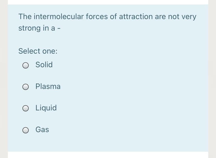 The intermolecular forces of attraction are not very
strong in a -
Select one:
Solid
O Plasma
O Liquid
Gas
