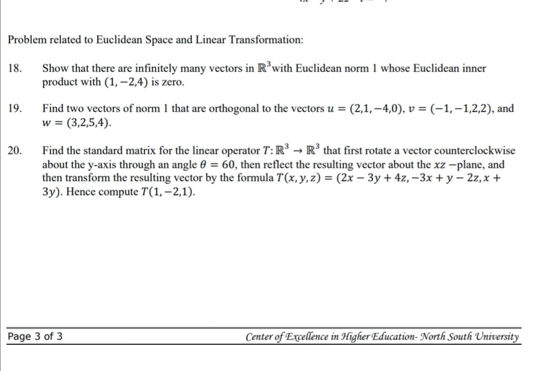 Problem related to Euclidean Space and Linear Transformation:
Show that there are infinitely many vectors in R’with Euclidean norm 1 whose Euclidean inner
product with (1, –2,4) is zero.
18.
Find two vectors of norm 1 that are orthogonal to the vectors u =
w = (3,2,5,4).
(2,1, –4,0), v = (-1,-1,2,2), and
19.
Find the standard matrix for the linear operator T:R³ → R³ that first rotate a vector counterclockwise
about the y-axis through an angle 0 = 60, then reflect the resulting vector about the xz -plane, and
then transform the resulting vector by the formula T(x,y,z) = (2x – 3y + 4z, –3x + y – 2z,x +
3y). Hence compute T(1, –2,1).
20.
%3D
Page 3 of 3
Center of Excellence in Higher Education- North South University
