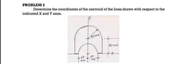 PROBLEM 2
Determine the coordinates of the centroid of the lines shown with respect to the
indicated X and Y axes.
Bomm
260 I 60
mm
MM
80mm