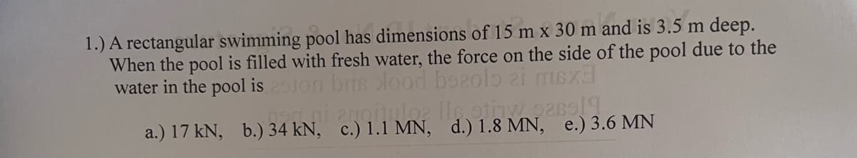 1.) A rectangular swimming pool has dimensions of 15 m x 30 m and is 3.5 m deep.
When the pool is filled with fresh water, the force on the side of the pool due to the
water in the pool is2lon bris lood bozolo
a.) 17 kN, b.) 34 kN, c.) 1.1 MN, d.) 1.8 MN, e.) 3.6 MN
