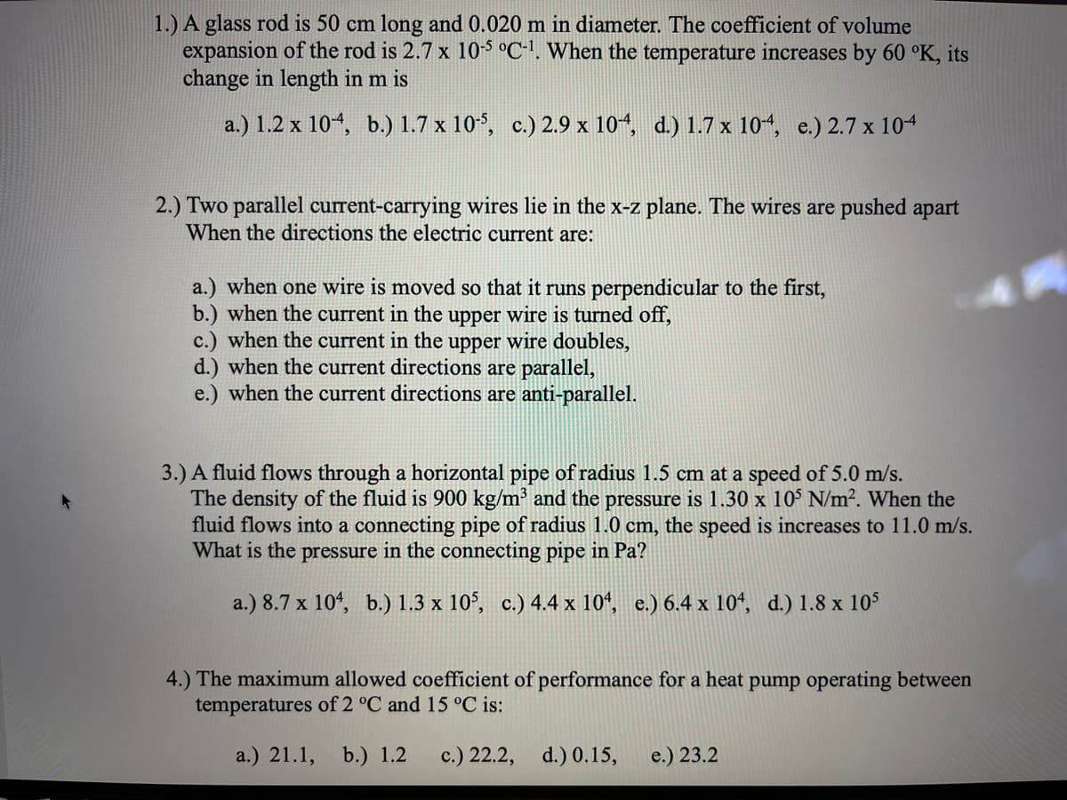 1.) A glass rod is 50 cm long and 0.020 m in diameter. The coefficient of volume
expansion of the rod is 2.7 x 105 °C-'. When the temperature increases by 60 °K, its
change in length in m is
a.) 1.2 x 104, b.) 1.7 x 10°, c.) 2.9 x 10, d.) 1.7 x 104 e.) 2.7 x 104
2.) Two parallel current-carrying wires lie in the x-z plane. The wires are pushed apart
When the directions the electric current are:
a.) when one wire is moved so that it runs perpendicular to the first,
b.) when the current in the upper wire is turned off,
c.) when the current in the upper wire doubles,
d.) when the current directions are parallel,
e.) when the current directions are anti-parallel.
3.) A fluid flows through a horizontal pipe of radius 1.5 cm at a speed of 5.0 m/s.
The density of the fluid is 900 kg/m³ and the pressure is 1.30 x 10° N/m². When the
fluid flows into a connecting pipe of radius 1.0 cm, the speed is increases to 11.0 m/s.
What is the pressure in the connecting pipe in Pa?
a.) 8.7 x 104, b.) 1.3 x 10°, c.) 4.4 x 10*, e.) 6.4 x 10*, d.) 1.8 x 105
4.) The maximum allowed coefficient of performance for a heat pump operating between
temperatures of 2 °C and 15 °C is:
a.) 21.1,
b.) 1.2
c.) 22.2, d.) 0.15,
e.) 23.2
