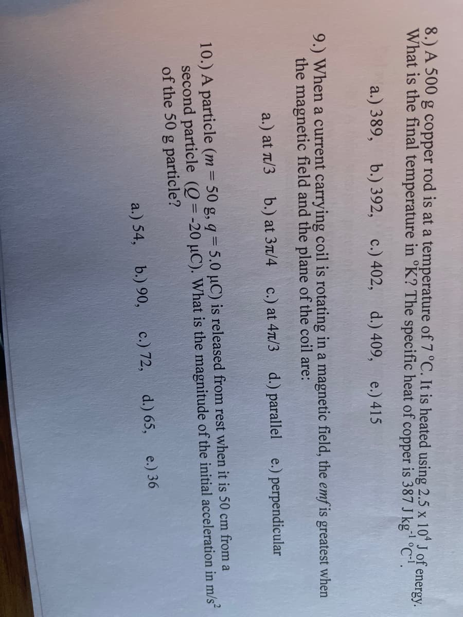 8.) A 500 g copper rod is at a temperature of 7 °C. It is heated using 2.5 x 10" J of energy.
What is the final temperature in °K? The specific heat of copper is 387 J kg °C'.
-1
a.) 389,
b.) 392, с.) 402,
d.) 409, e.) 415
9.) When a current carrying coil is rotating in a magnetic field, the emf is greatest when
the magnetic field and the plane of the coil are:
a.) at T/3
b.) at 3t/4
c.) at 4t/3
d.) parallel e.) perpendicular
10.) A particle (m = 50 g, q = 5.0 µC) is released from rest when it is 50 cm from a
second particle (Q= -20 µC). What is the magnitude of the initial acceleration in m/s
of the 50 g particle?
a.) 54, b.) 90,
c.) 72,
d.) 65, e.) 36
