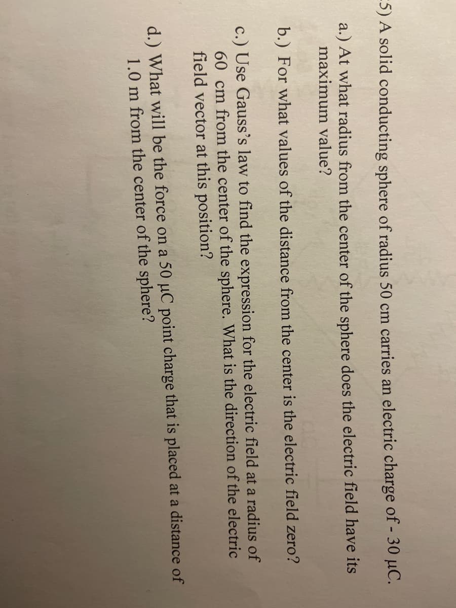E5) A solid conducting sphere of radius 50 cm carries an electric charge of - 30 µC.
a.) At what radius from the center of the sphere does the electric field have its
maximum value?
b.) For what values of the distance from the center is the electric field zero?
c.) Use Gauss's law to find the expression for the electric field at a radius of
60 cm from the center of the sphere. What is the direction of the electric
field vector at this position?
d.) What will be the force on a 50 µC point charge that is placed at a distance of
1.0 m from the center of the sphere?
