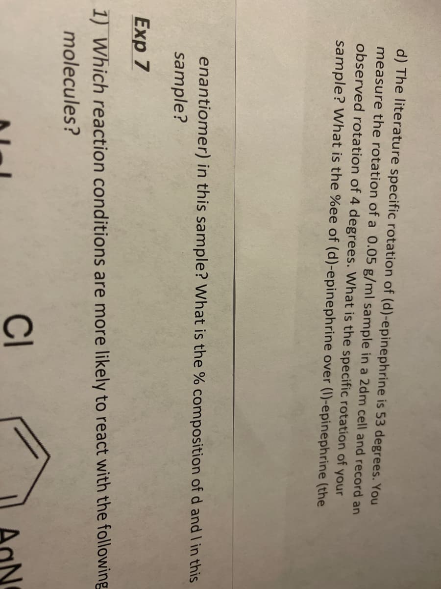 d) The literature specific rotation of (d)-epinephrine is 53 degrees. You
measure the rotation of a 0.05 g/ml sample in a 2dm cell and record an
observed rotation of 4 degrees. What is the specific rotation of your
sample? What is the %ee of (d)-epinephrine over (I)-epinephrine (the
enantiomer) in this sample? What is the % composition of d and I in this
sample?
Exp 7
1) Which reaction conditions are more likely to react with the following
molecules?
CI
