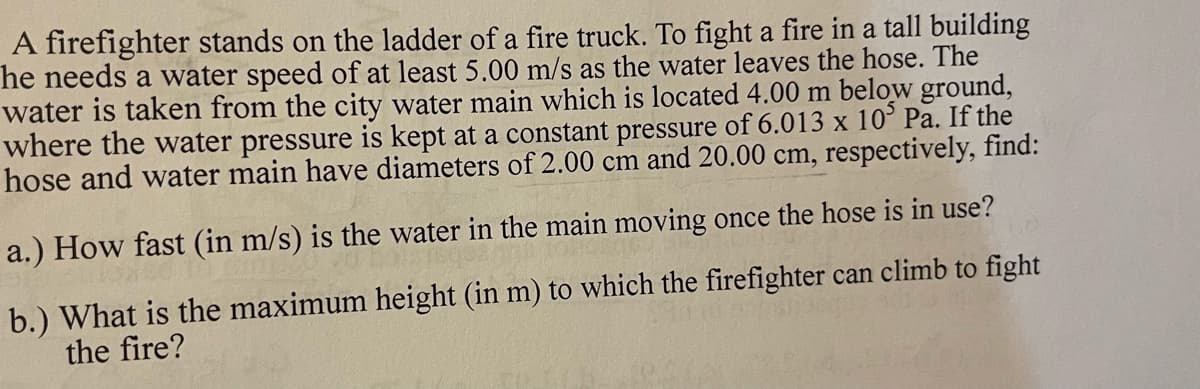 A firefighter stands on the ladder of a fire truck. To fight a fire in a tall building
he needs a water speed of at least 5.00 m/s as the water leaves the hose. The
water is taken from the city water main which is located 4.00 m below ground,
where the water pressure is kept at a constant pressure of 6.013 x 10° Pa. If the
hose and water main have diameters of 2.00 cm and 20.00 cm, respectively, find:
a.) How fast (in m/s) is the water in the main moving once the hose is in use?
b.) What is the maximum height (in m) to which the firefighter can climb to fight
the fire?
