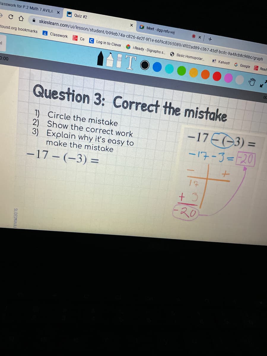 classwork for P.2 Math 7 AVILA X
Quiz #2
A Meet - dgg-refu-vej
+
A skieslearn.com/ui/lesson/student/b99eb74a-c826-4e2f-9f1e-66f9c8365089/4f02ad89-c367-45df-bcdc-9a48cb8c96bc/graph
tousd.org bookmarks
Classwork
C Log in to Clever
Ce
i-Ready - Digraphs s..
O Basic Homopolar.
K! Kahoot!
G Google Read
el
D:00
Question 3: Correct the mistake
1) Circle the mistake
2) Show the correct work
3) Explain why it's easy to
-17 EG3) =
-17-3==201
%3D
make the mistake
-17 - (-3) =
%3D
17
E20
SLIDESMANIA
