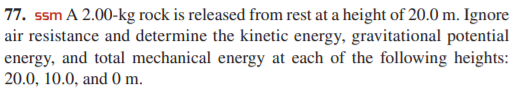 77. ssm A 2.00-kg rock is released from rest at a height of 20.0 m. Ignore
air resistance and determine the kinetic energy, gravitational potential
energy, and total mechanical energy at each of the following heights:
20.0, 10.0, and 0 m.
