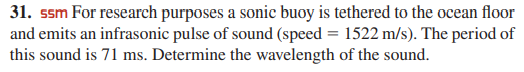 31. ssm For research purposes a sonic buoy is tethered to the ocean floor
and emits an infrasonic pulse of sound (speed = 1522 m/s). The period of
this sound is 71 ms. Determine the wavelength of the sound.
