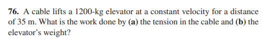 76. A cable lifts a 1200-kg elevator at a constant velocity for a distance
of 35 m. What is the work done by (a) the tension in the cable and (b) the
elevator's weight?
