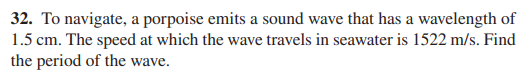 32. To navigate, a porpoise emits a sound wave that has a wavelength of
1.5 cm. The speed at which the wave travels in seawater is 1522 m/s. Find
the period of the wave.
