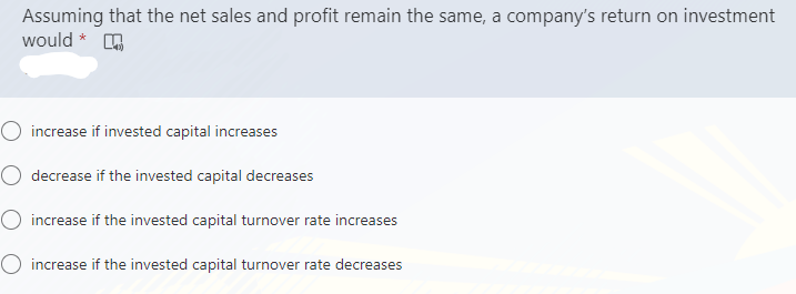 Assuming that the net sales and profit remain the same, a company's return on investment
would *
O increase if invested capital increases
O decrease if the invested capital decreases
O increase if the invested capital turnover rate increases
O increase if the invested capital turnover rate decreases
