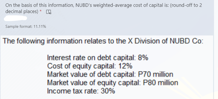 On the basis of this information, NUBD's weighted-average cost of capital is: (round-off to 2
decimal places) * ,
Sample format: 11.11%
The following information relates to the X Division of NUBD Co:
Interest rate on debt capital: 8%
Cost of equity capital: 12%
Market value of debt capital: P70 million
Market value of equity capital: P80 million
Income tax rate: 30%
