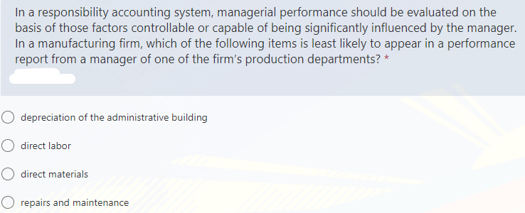 In a responsibility accounting system, managerial performance should be evaluated on the
basis of those factors controllable or capable of being significantly influenced by the manager.
In a manufacturing firm, which of the following items is least likely to appear in a performance
report from a manager of one of the firm's production departments? *
O depreciation of the administrative building
O direct labor
O direct materials
O repairs and maintenance
