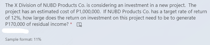 The X Division of NUBD Products Co. is considering an investment in a new project. The
project has an estimated cost of P1,000,000. If NUBD Products Co. has a target rate of return
of 12%, how large does the return on investment on this project need to be to generate
P170,000 of residual income? * O
Sample format: 11%
