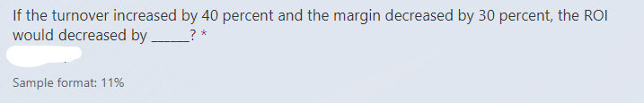 If the turnover increased by 40 percent and the margin decreased by 30 percent, the ROI
would decreased by
? *
Sample format: 11%
