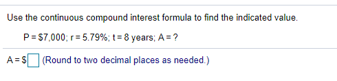 Use the continuous compound interest formula to find the indicated value.
P = $7,000; r= 5.79%; t= 8 years; A = ?
A= S
(Round to two decimal places as needed.)
