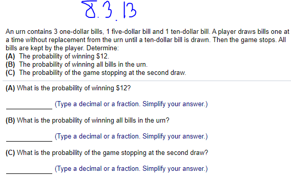 8.3.13
An urn contains 3 one-dollar bills, 1 five-dollar bill and 1 ten-dollar bill. A player draws bills one at
a time without replacement from the urn until a ten-dollar bill is drawn. Then the game stops. All
bills are kept by the player. Determine:
(A) The probability of winning $12.
(B) The probability of winning all bills in the urn.
(C) The probability of the game stopping at the second draw.
(A) What is the probability of winning $12?
(Type a decimal or a fraction. Simplify your answer.)
(B) What is the probability of winning all bills in the urn?
(Type a decimal or a fraction. Simplify your answer.)
(C) What is the probability of the game stopping at the second draw?
(Type a decimal or a fraction. Simplify your answer.)
