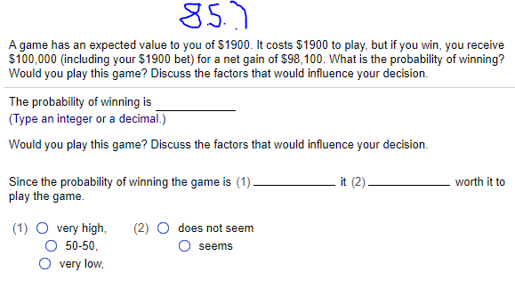 85.7
A game has an expected value to you of $1900. It costs $1900 to play, but if you win, you receive
$100,000 (including your $1900 bet) for a net gain of $98,100. What is the probability of winning?
Would you play this game? Discuss the factors that would influence your decision.
The probability of winning is
(Type an integer or a decimal.)
Would you play this game? Discuss the factors that would influence your decision.
Since the probability of winning the game is (1).
play the game.
it (2)
worth it to
(1) O very high,
O 50-50,
does not seem
seems
very low,
