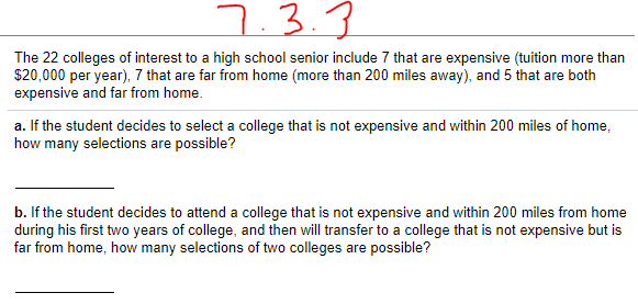 7.3.3
The 22 colleges of interest to a high school senior include 7 that are expensive (tuition more than
$20,000 per year), 7 that are far from home (more than 200 miles away), and 5 that are both
expensive and far from home.
a. If the student decides to select a college that is not expensive and within 200 miles of home,
how many selections are possible?
b. If the student decides to attend a college that is not expensive and within 200 miles from home
during his first two years of college, and then will transfer to a college that is not expensive but is
far from home, how many selections of two colleges are possible?
