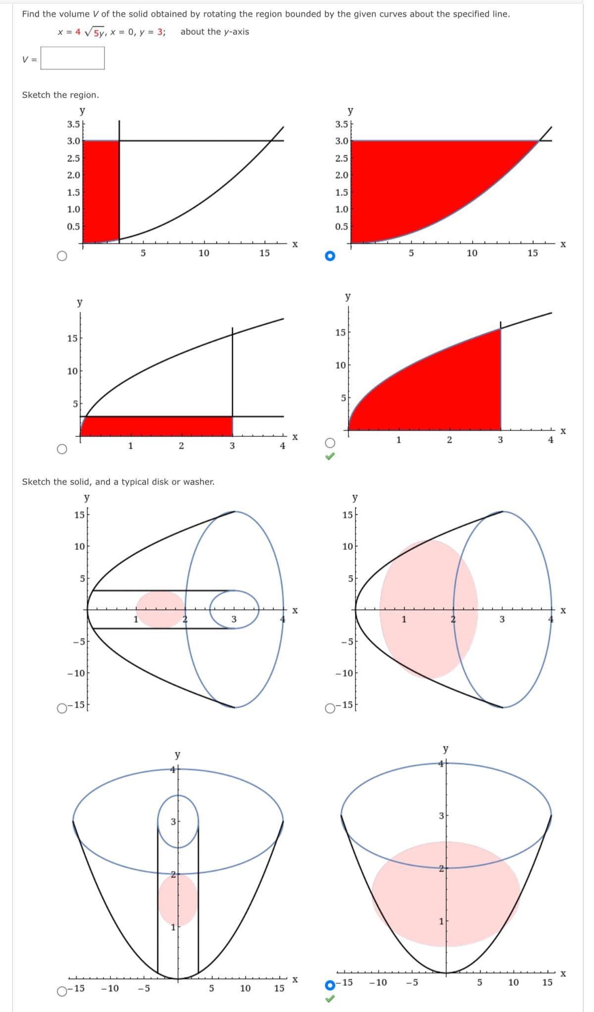 Find the volume V of the solid obtained by rotating the region bounded by the given curves about the specified line.
x = 4 V5y, x = 0, y = 3;
about the y-axis
V =
Sketch the region.
y
y
3.5
3.5
3.0
3.0
2.5
2.5
2.0
2.0
1.5
1.5
1.0
1.0
0.5
0.5
10
15
10
15
y
y
15
15
10
10
5
5
1
2
3
4
2
3
Sketch the solid, and a typical disk or washer.
y
y
15
15
10
10
5
5
X
X
1
-5-
-5
-10
- 10
- 15
O-15|
y
y
4
3
15
-10
-5
5
10
15
- 15
- 10
-5
5
10
15
