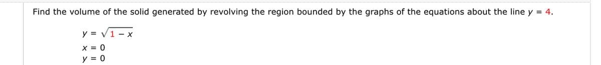 Find the volume of the solid generated by revolving the region bounded by the graphs of the equations about the line y = 4.
y = V1 - x
x = 0
y = 0
