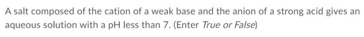 A salt composed of the cation of a weak base and the anion of a strong acid gives an
aqueous solution with a pH less than 7. (Enter True or False)
